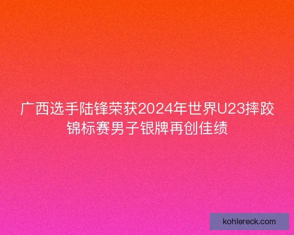 广西选手陆锋荣获2024年世界U23摔跤锦标赛男子银牌再创佳绩