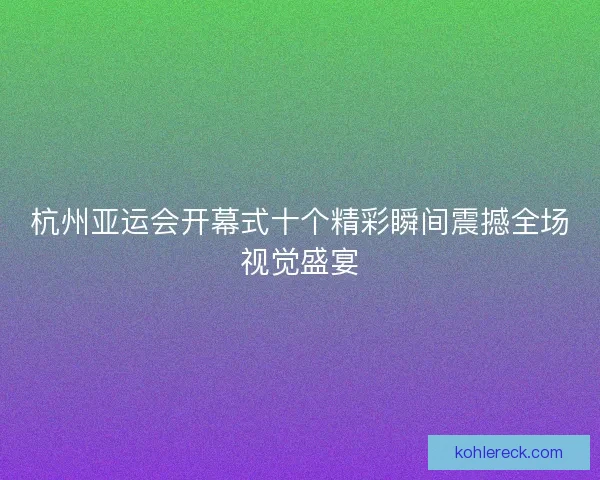 杭州亚运会开幕式十个精彩瞬间震撼全场视觉盛宴