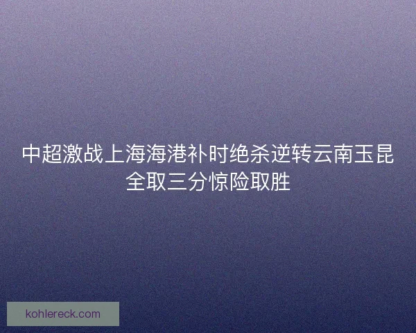 中超激战上海海港补时绝杀逆转云南玉昆全取三分惊险取胜